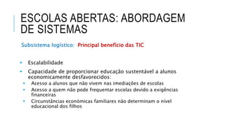 ESCOLAS ABERTAS: ABORDAGEM
DE SISTEMAS
Subsistema logístico: Principal benefício das TIC
 Escalabilidade
 Capacidade de proporcionar educação sustentável a alunos
economicamente desfavorecidos:
 Acesso a alunos que não vivem nas imediações de escolas
 Acesso a quem não pode frequentar escolas devido a exigências
financeiras
 Circunstâncias económicas familiares não determinam o nível
educacional dos filhos
 