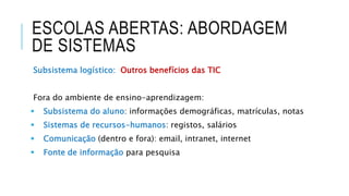 ESCOLAS ABERTAS: ABORDAGEM
DE SISTEMAS
Subsistema logístico: Outros benefícios das TIC
Fora do ambiente de ensino-aprendizagem:
 Subsistema do aluno: informações demográficas, matrículas, notas
 Sistemas de recursos-humanos: registos, salários
 Comunicação (dentro e fora): email, intranet, internet
 Fonte de informação para pesquisa
 