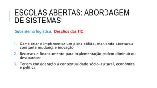ESCOLAS ABERTAS: ABORDAGEM
DE SISTEMAS
Subsistema logístico: Desafios das TIC
1. Como criar e implementar um plano sólido, mantendo abertura a
constante mudança e inovação
2. Recursos e financiamento para implementação podem diminuir ou
desaparecer
3. Ter em consideração a contextualidade sócio-cultural, económica
e política
 