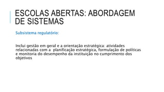 ESCOLAS ABERTAS: ABORDAGEM
DE SISTEMAS
Subsistema regulatório:
Inclui gestão em geral e a orientação estratégica: atividades
relacionadas com a planificação estratégica, formulação de políticas
e monitoria do desempenho da instituição no cumprimento dos
objetivos
 