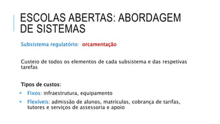 ESCOLAS ABERTAS: ABORDAGEM
DE SISTEMAS
Subsistema regulatório: orcamentação
Custeio de todos os elementos de cada subsistema e das respetivas
tarefas
Tipos de custos:
 Fixos: infraestrutura, equipamento
 Flexíveis: admissão de alunos, matrículas, cobrança de tarifas,
tutores e serviços de assessoria e apoio
 