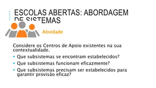 ESCOLAS ABERTAS: ABORDAGEM
DE SISTEMAS
Atividade
Considere os Centros de Apoio existentes na sua
contextualidade.
 Que subsistemas se encontram estabelecidos?
 Que subsistemas funcionam eficazmente?
 Que subsistemas precisam ser estabelecidos para
garantir provisão eficaz?
 