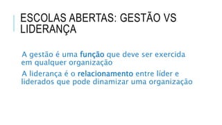 ESCOLAS ABERTAS: GESTÃO VS
LIDERANÇA
A gestão é uma função que deve ser exercida
em qualquer organização
A liderança é o relacionamento entre líder e
liderados que pode dinamizar uma organização
 