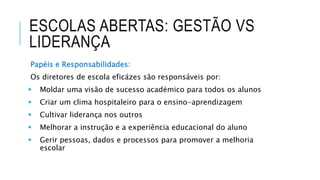 ESCOLAS ABERTAS: GESTÃO VS
LIDERANÇA
Papéis e Responsabilidades:
Os diretores de escola eficázes são responsáveis por:
 Moldar uma visão de sucesso académico para todos os alunos
 Criar um clima hospitaleiro para o ensino-aprendizagem
 Cultivar liderança nos outros
 Melhorar a instrução e a experiência educacional do aluno
 Gerir pessoas, dados e processos para promover a melhoria
escolar
 