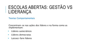 ESCOLAS ABERTAS: GESTÃO VS
LIDERANÇA
Teorias Comportamentais
Concentram-se nas ações dos líderes e na forma como as
implementam:
 Líderes autocráticos
 Líderes democratas
 Laissez-faire líderes
 