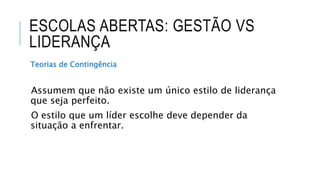 ESCOLAS ABERTAS: GESTÃO VS
LIDERANÇA
Teorias de Contingência
Assumem que não existe um único estilo de liderança
que seja perfeito.
O estilo que um líder escolhe deve depender da
situação a enfrentar.
 