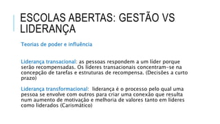 ESCOLAS ABERTAS: GESTÃO VS
LIDERANÇA
Teorias de poder e influência
Liderança transacional: as pessoas respondem a um líder porque
serão recompensadas. Os líderes transacionais concentram-se na
concepção de tarefas e estruturas de recompensa. (Decisões a curto
prazo)
Liderança transformacional: liderança é o processo pelo qual uma
pessoa se envolve com outros para criar uma conexão que resulta
num aumento de motivação e melhoria de valores tanto em líderes
como liderados (Carismático)
 