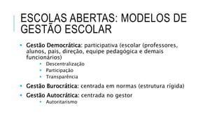 ESCOLAS ABERTAS: MODELOS DE
GESTÃO ESCOLAR
 Gestão Democrática: participativa (escolar (professores,
alunos, pais, direção, equipe pedagógica e demais
funcionários)
 Descentralização
 Participação
 Transparência
 Gestão Burocrática: centrada em normas (estrutura rígida)
 Gestão Autocrática: centrada no gestor
 Autoritarismo
 