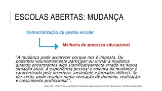 ESCOLAS ABERTAS: MUDANÇA
Democratização da gestão escolar
Melhoria do processo educacional
"A mudança pode acontecer porque nos é imposta. Ou
podemos voluntariamente participar ou iniciar a mudança
quando encontramos algo significativamente errado na nossa
situação atual. A experiência pessoal e coletiva da mudança é
caracterizada pela incerteza, ansiedade e jornadas difíceis. Se
der certo, pode resultar numa sensação de domínio, realização
e crescimento profissional ".
Fullan, MG (1991a) O novo significado da mudança educacional (pp 30-46.). Nova Iorque: Teachers College Press.
 