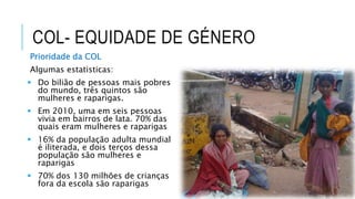 COL- EQUIDADE DE GÉNERO
Prioridade da COL
Algumas estatisticas:
 Do bilião de pessoas mais pobres
do mundo, três quintos são
mulheres e raparigas.
 Em 2010, uma em seis pessoas
vivia em bairros de lata. 70% das
quais eram mulheres e raparigas
 16% da população adulta mundial
é iliterada, e dois terços dessa
população são mulheres e
raparigas
 70% dos 130 milhões de crianças
fora da escola são raparigas
 