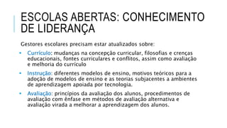 ESCOLAS ABERTAS: CONHECIMENTO
DE LIDERANÇA
Gestores escolares precisam estar atualizados sobre:
 Currículo: mudanças na concepção curricular, filosofias e crenças
educacionais, fontes curriculares e conflitos, assim como avaliação
e melhoria do currículo
 Instrução: diferentes modelos de ensino, motivos teóricos para a
adoção de modelos de ensino e as teorias subjacentes a ambientes
de aprendizagem apoiada por tecnologia.
 Avaliação: princípios da avaliação dos alunos, procedimentos de
avaliação com ênfase em métodos de avaliação alternativa e
avaliação virada a melhorar a aprendizagem dos alunos.
 