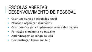 ESCOLAS ABERTAS:
DESENVOLVIMENTO DE PESSOAL
 Criar um plano de atividades anual
 Planear e organizar seminários
 Criar desafios para implementar novas abordagens
 Formação e mentoria no trabalho
 Aprendizagem ao longo da vida
 Demonstração (show and tell)
 