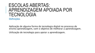 ESCOLAS ABERTAS:
APRENDIZAGEM APOIADA POR
TECNOLOGIA
Definições
Aplicação de alguma forma de tecnologia digital no processo de
ensino/aprendizagem, com o objetivo de melhorar a aprendizagem.
Utilização de tecnologia para apoiar a aprendizagem.
 