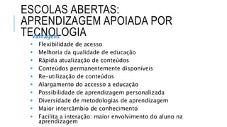 ESCOLAS ABERTAS:
APRENDIZAGEM APOIADA POR
TECNOLOGIAVantagens
 Flexibilidade de acesso
 Melhoria da qualidade de educação
 Rápida atualização de conteúdos
 Conteúdos permanentemente disponíveis
 Re-utilização de conteúdos
 Alargamento do accesso a educação
 Possibilidade de aprendizagem personalizada
 Diversidade de metodologias de aprendizagem
 Maior intercâmbio de conhecimento
 Facilita a interação: maior envolvimento do aluno na
aprendizagem
 