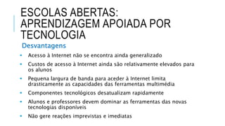 ESCOLAS ABERTAS:
APRENDIZAGEM APOIADA POR
TECNOLOGIA
Desvantagens
 Acesso à Internet não se encontra ainda generalizado
 Custos de acesso à Internet ainda são relativamente elevados para
os alunos
 Pequena largura de banda para aceder à Internet limita
drasticamente as capacidades das ferramentas multimédia
 Componentes tecnológicos desatualizam rapidamente
 Alunos e professores devem dominar as ferramentas das novas
tecnologias disponíveis
 Não gere reações imprevistas e imediatas
 