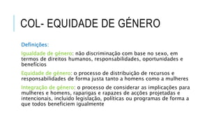COL- EQUIDADE DE GÉNERO
Definições:
Igualdade de género: não discriminação com base no sexo, em
termos de direitos humanos, responsabilidades, oportunidades e
benefícios
Equidade de género: o processo de distribuição de recursos e
responsabilidades de forma justa tanto a homens como a mulheres
Integração de género: o processo de considerar as implicações para
mulheres e homens, raparigas e rapazes de acções projetadas e
intencionais, incluido legislação, políticas ou programas de forma a
que todos beneficiem igualmente
 