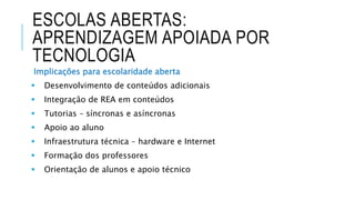 ESCOLAS ABERTAS:
APRENDIZAGEM APOIADA POR
TECNOLOGIA
Implicações para escolaridade aberta
 Desenvolvimento de conteúdos adicionais
 Integração de REA em conteúdos
 Tutorias – síncronas e asíncronas
 Apoio ao aluno
 Infraestrutura técnica – hardware e Internet
 Formação dos professores
 Orientação de alunos e apoio técnico
 