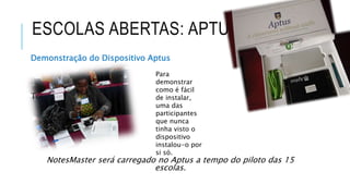 ESCOLAS ABERTAS: APTUS
Demonstração do Dispositivo Aptus
To
NotesMaster será carregado no Aptus a tempo do piloto das 15
escolas.
Para
demonstrar
como é fácil
de instalar,
uma das
participantes
que nunca
tinha visto o
dispositivo
instalou-o por
si só.
 