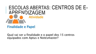 ESCOLAS ABERTAS: CENTROS DE E-
APRENDIZAGEM
Atividade
Finalidade e Papel
Qual vai ser a finalidade e o papel dos 15 centros
equipados com Aptus e Notesmaster?
 