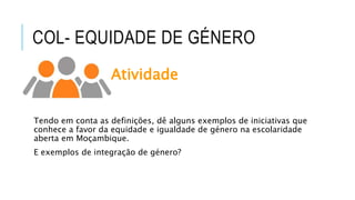 COL- EQUIDADE DE GÉNERO
Atividade
Tendo em conta as definições, dê alguns exemplos de iniciativas que
conhece a favor da equidade e igualdade de género na escolaridade
aberta em Moçambique.
E exemplos de integração de género?
 
