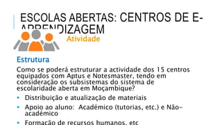 ESCOLAS ABERTAS: CENTROS DE E-
APRENDIZAGEM
Atividade
Estrutura
Como se poderá estruturar a actividade dos 15 centros
equipados com Aptus e Notesmaster, tendo em
consideração os subsistemas do sistema de
escolaridade aberta em Moçambique?
 Distribuição e atualização de materiais
 Apoio ao aluno: Académico (tutorias, etc.) e Não-
académico
 