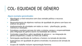 COL- EQUIDADE DE GÉNERO
Alguns exemplos generalizados:
 Abordagem a nível executivo com clara vontade política e recursos
adequados
 Desenvolvimento de objetivos realistas de igualdade de género com base em
análises de género
 Implementação de atividades em todos os níveis – planificação, gestão,
monitoria e avaliação.
 Estratégias envolvem pessoas de todo o sistema, porque a responsabilidade
pela integração do género ocorre na totalidade do sistema
 Conteúdos específicos sobre igualdade de género e / ou integração do
género disponíveis a todos os níveis do sistema
 Participação equilibrada de mulheres e homens na tomada de decisões
 Especialistas em igualdade de género envolvidos no processo de tomada de
decisão
 Grupos de trabalho incluem representação feminina
 
