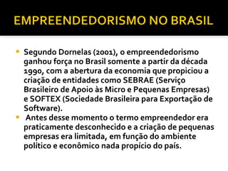Segundo Dornelas (2001), o empreendedorismo ganhou força no Brasil somente a partir da década 1990, com a abertura da economia que propiciou a criação de entidades como SEBRAE (Serviço Brasileiro de Apoio às Micro e Pequenas Empresas) e SOFTEX (Sociedade Brasileira para Exportação de Software). Antes desse momento o termo empreendedor era praticamente desconhecido e a criação de pequenas empresas era limitada, em função do ambiente político e econômico nada propício do país.  