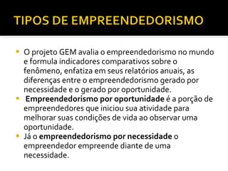 O projeto GEM avalia o empreendedorismo no mundo e formula indicadores comparativos sobre o fenômeno, enfatiza em seus relatórios anuais, as diferenças entre o empreendedorismo gerado por necessidade e o gerado por oportunidade.  Empreendedorismo por oportunidade  é a porção de empreendedores que iniciou sua atividade para melhorar suas condições de vida ao observar uma oportunidade.  Já o  empreendedorismo por necessidade  o empreendedor empreende diante de uma necessidade.  