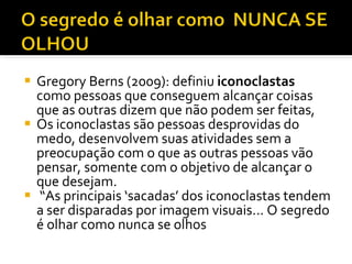 Gregory Berns (2009): definiu  iconoclastas  como pessoas que conseguem alcançar coisas que as outras dizem que não podem ser feitas,  Os iconoclastas são pessoas desprovidas do medo, desenvolvem suas atividades sem a preocupação com o que as outras pessoas vão pensar, somente com o objetivo de alcançar o que desejam.  “ As principais ‘sacadas’ dos iconoclastas tendem a ser disparadas por imagem visuais... O segredo é olhar como nunca se olhos 