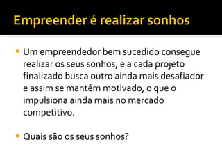 Um empreendedor bem sucedido consegue realizar os seus sonhos, e a cada projeto finalizado busca outro ainda mais desafiador e assim se mantém motivado, o que o impulsiona ainda mais no mercado competitivo.  Quais são os seus sonhos? 