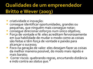 criatividade e inovação: consegue identificar oportunidades, grandes ou pequenas, que ninguém mais consegue notar;  consegue direcionar esforços num único objetivo;  Força de vontade e fé: eles acreditam fervorosamente em sua habilidade de mudar o modo como as coisas são feitas e têm força de vontade e paixão para alcançar o sucesso;  Foco na geração de valor: eles desejam fazer as coisas da melhor maneira possível, do modo mais rápido e mais barato;  Correr riscos: quebrando regras, encurtando distância e indo contra ao  status quo.” 