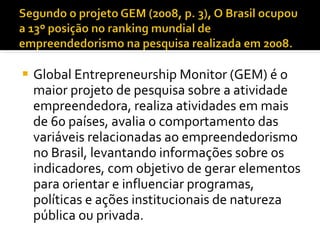 Global Entrepreneurship Monitor (GEM) é o maior projeto de pesquisa sobre a atividade empreendedora, realiza atividades em mais de 60 países, avalia o comportamento das variáveis relacionadas ao empreendedorismo no Brasil, levantando informações sobre os indicadores, com objetivo de gerar elementos para orientar e influenciar programas, políticas e ações institucionais de natureza pública ou privada.  