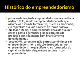 primeira definição de empreendedorismo é creditada a Marco Polo, sendo o empreendedor aquele que assume os riscos de forma ativa, físicos e emocionais, e o capitalista assume os riscos de forma passiva. Na Idade Média, o empreendedor deixa de assumir riscos e passa a gerenciar grandes projetos de produção principalmente com financiamento governamental. século XVII, surge a relação entre assumir riscos e o empreendedorismo - a criação do próprio termo empreendedorismo que diferencia o fornecedor do capital, capitalista, daquele que assume riscos, empreendedor.  