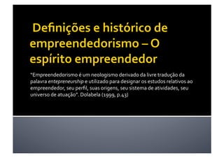 “Empreendedorismo é um neologismo derivado da livre tradução da 
palavra entepreneurship e utilizado para designar os estudos relativos ao 
empreendedor, seu perﬁl, suas origens, seu sistema de atividades, seu 
universo de atuação”. Dolabela (1999, p.43)   
 