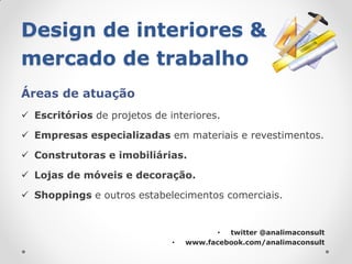 Design de interiores &
mercado de trabalho
Áreas de atuação
 Escritórios de projetos de interiores.

 Empresas especializadas em materiais e revestimentos.

 Construtoras e imobiliárias.

 Lojas de móveis e decoração.

 Shoppings e outros estabelecimentos comerciais.


                                         • twitter @analimaconsult
                              •   www.facebook.com/analimaconsult
 