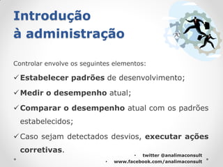 Introdução
à administração

Controlar envolve os seguintes elementos:

 Estabelecer padrões de desenvolvimento;

 Medir o desempenho atual;

 Comparar o desempenho atual com os padrões
  estabelecidos;

 Caso sejam detectados desvios, executar ações
  corretivas.
                                       • twitter @analimaconsult
                            •   www.facebook.com/analimaconsult
 