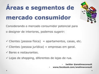 Áreas e segmentos de
mercado consumidor
Considerando o mercado consumidor potencial para

o designer de interiores, podemos sugerir:


 Clientes (pessoa física) = apartamentos, casas, etc.

 Clientes (pessoa jurídica) = empresas em geral.

 Bares e restaurantes.

 Lojas de shopping, diferentes de lojas de rua.

                                          • twitter @analimaconsult
                               •   www.facebook.com/analimaconsult
 