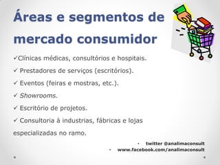 Áreas e segmentos de
mercado consumidor
Clínicas médicas, consultórios e hospitais.

 Prestadores de serviços (escritórios).

 Eventos (feiras e mostras, etc.).

 Showrooms.

 Escritório de projetos.

 Consultoria à industrias, fábricas e lojas

especializadas no ramo.
                                           • twitter @analimaconsult
                                •   www.facebook.com/analimaconsult
 