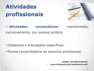 Atividades
profissionais

 Atividades      corporativas:            representada,
exclusivamente, por pessoa jurídica.



Cadastros e tributações específicas.

Forma comprobatória do exercício profissional.


                                    • twitter @analimaconsult
                         •   www.facebook.com/analimaconsult
 