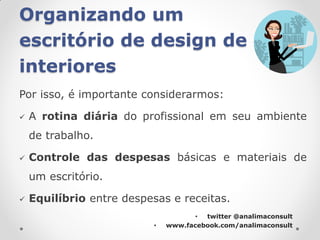 Organizando um
escritório de design de
interiores
Por isso, é importante considerarmos:

   A rotina diária do profissional em seu ambiente
    de trabalho.

   Controle das despesas básicas e materiais de
    um escritório.

   Equilíbrio entre despesas e receitas.
                                     • twitter @analimaconsult
                          •   www.facebook.com/analimaconsult
 