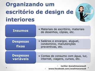 Organizando um
escritório de design de
interiores
              • Materiais de escritório, materiais
  Insumos       de desenhos, cópias, etc.


  Despesas    • Salários e encargos, aluguel,
                condomínio, manutenções
    fixas       preventivas, etc.


  Despesas    • Contas de consumo com água, luz,
  variáveis     internet, viagens, cursos, etc.

                              • twitter @analimaconsult
                   •   www.facebook.com/analimaconsult
 