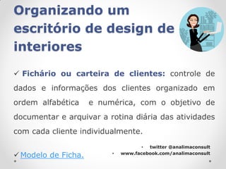 Organizando um
escritório de design de
interiores

 Fichário ou carteira de clientes: controle de
dados e informações dos clientes organizado em
ordem alfabética     e numérica, com o objetivo de
documentar e arquivar a rotina diária das atividades
com cada cliente individualmente.
                                     • twitter @analimaconsult

 Modelo de Ficha.        •   www.facebook.com/analimaconsult
 