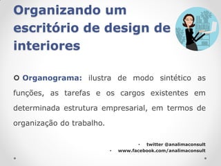 Organizando um
escritório de design de
interiores

 Organograma: ilustra de modo sintético as

funções, as tarefas e os cargos existentes em

determinada estrutura empresarial, em termos de

organização do trabalho.

                                      • twitter @analimaconsult
                           •   www.facebook.com/analimaconsult
 