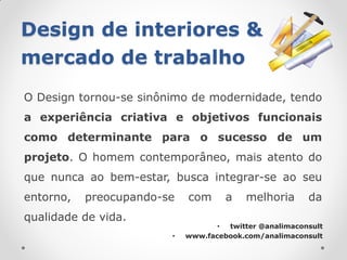 Design de interiores &
mercado de trabalho
O Design tornou-se sinônimo de modernidade, tendo
a experiência criativa e objetivos funcionais
como determinante para o sucesso de um
projeto. O homem contemporâneo, mais atento do
que nunca ao bem-estar, busca integrar-se ao seu
entorno,   preocupando-se   com      a    melhoria      da
qualidade de vida.
                                   • twitter @analimaconsult
                        •   www.facebook.com/analimaconsult
 