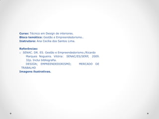 Curso: Técnico em Design de interiores.
Bloco temático: Gestão e Empreendedorismo..
Instrutora: Ana Cecília dos Santos Lima.

Referências:
o SENAC. DR. ES. Gestão e Empreendedorismo./Ricardo
    Marques Nogueira. Vitória: SENAC/ES/SERP, 2009.
    32p. Inclui bibliografia.
    DESIGN; EMPREENDEDORISMO;           MERCADO DE
 TRABALHO
Imagens ilustrativas.
 