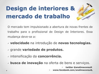 Design de interiores &
mercado de trabalho
O mercado tem impulsionado a abertura de novas frentes de
trabalho para o profissional de Design de Interiores. Essa
mudança deve-se a:

   velocidade na introdução de novas tecnologias.

   grande variedade de produtos.

   intensificação da concorrência.

   busca de inovação na oferta de bens e serviços.
                                       • twitter @analimaconsult
                            •   www.facebook.com/analimaconsult
 