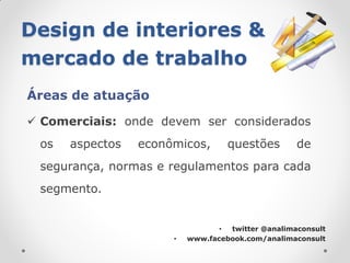 Design de interiores &
mercado de trabalho
Áreas de atuação

 Comerciais: onde devem ser considerados
 os   aspectos   econômicos,       questões        de
 segurança, normas e regulamentos para cada
 segmento.


                                 • twitter @analimaconsult
                      •   www.facebook.com/analimaconsult
 