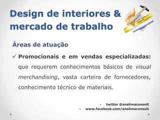 Design de interiores &
mercado de trabalho
Áreas de atuação

 Promocionais e em vendas especializadas:
 que requerem conhecimentos básicos de visual
 merchandising, vasta carteira de fornecedores,
 conhecimento técnico de materiais.


                                 • twitter @analimaconsult
                      •   www.facebook.com/analimaconsult
 