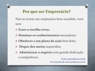 Por que ser Empresário?
Para se tornar um empresário bem sucedido, você
tem:
O Fazer a escolha certa;

O Dominar os conhecimentos necessários;

O Obedecer a um plano de ação bem feito;

O Dispor dos meios requeridos;

O Administrar o negócio com grande dedicação
  e competência.                    twitter @analimaconsult
                           www.facebook.com/analimaconsult
 