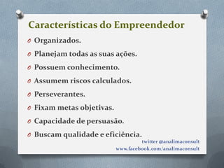 Características do Empreendedor
O Organizados.

O Planejam todas as suas ações.

O Possuem conhecimento.

O Assumem riscos calculados.

O Perseverantes.

O Fixam metas objetivas.

O Capacidade de persuasão.

O Buscam qualidade e eficiência.
                                    twitter @analimaconsult
                           www.facebook.com/analimaconsult
 